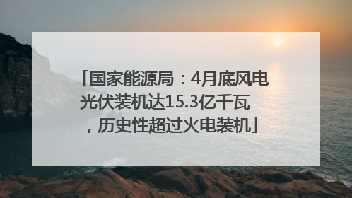 国家能源局：4月底风电光伏装机达15.3亿千瓦，历史性超过火电装机