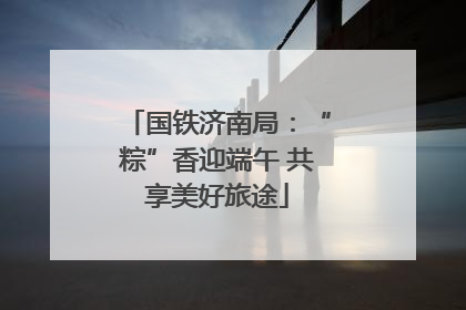 国铁济南局：“粽”香迎端午 共享美好旅途