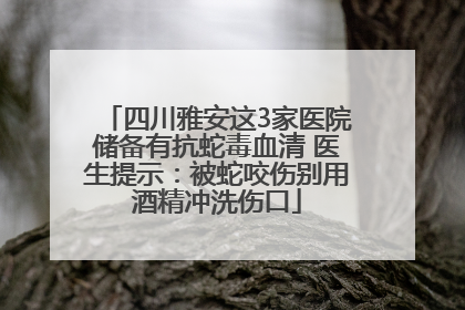 四川雅安这3家医院储备有抗蛇毒血清 医生提示：被蛇咬伤别用酒精冲洗伤口