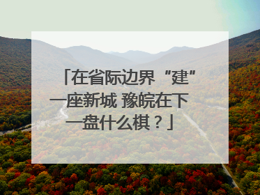 在省际边界“建”一座新城 豫皖在下一盘什么棋？