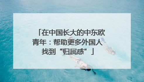 在中国长大的中东欧青年：帮助更多外国人找到“归属感”