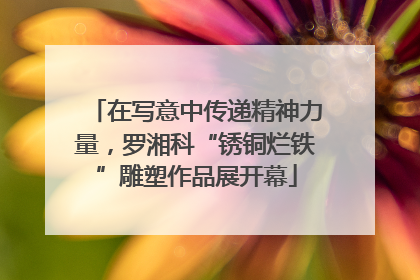 在写意中传递精神力量，罗湘科“锈铜烂铁”雕塑作品展开幕