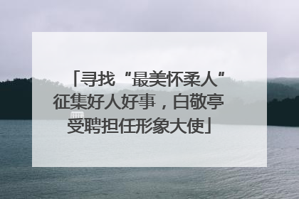 寻找“最美怀柔人”征集好人好事，白敬亭受聘担任形象大使