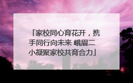 家校同心育花开，携手同行向未来 峨眉二小凝聚家校共育合力