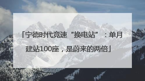 宁德时代竞速“换电站”：单月建站100座，是蔚来的两倍