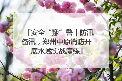 安全“豫”警｜防汛备汛，郑州中原消防开展水域实战演练