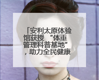 安利太原体验馆获授 “体重管理科普基地”，助力全民健康体重管理