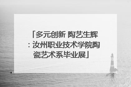 多元创新 陶艺生辉：汝州职业技术学院陶瓷艺术系毕业展
