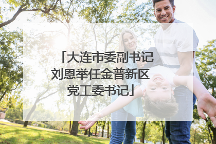 大连市委副书记刘恩举任金普新区党工委书记