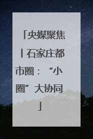 央媒聚焦丨石家庄都市圈：“小圈”大协同