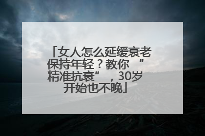 女人怎么延缓衰老保持年轻？教你 “精准抗衰”，30岁开始也不晚