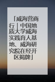 威海营商行｜中国地质大学威海实践育人基地、威海研究院在经开区揭牌