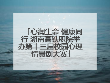 心润生命 健康同行 湖南高铁职院举办第十三届校园心理情景剧大赛