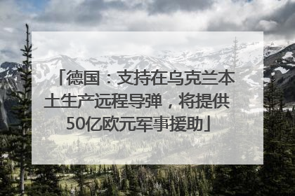 德国：支持在乌克兰本土生产远程导弹，将提供50亿欧元军事援助