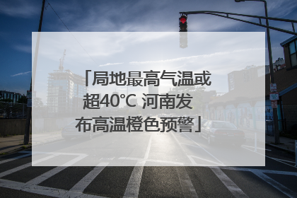 局地最高气温或超40℃ 河南发布高温橙色预警
