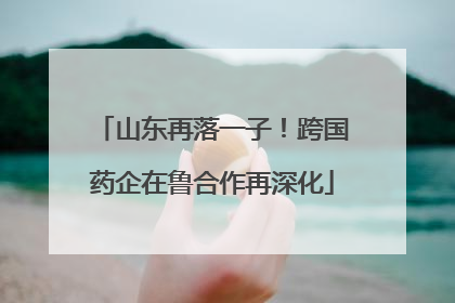 山东再落一子！跨国药企在鲁合作再深化