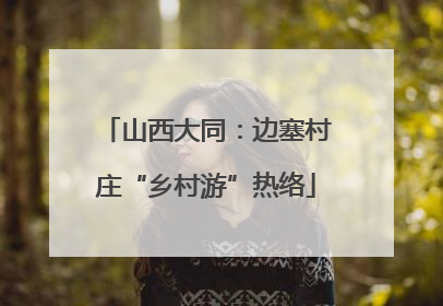 山西大同：边塞村庄“乡村游”热络