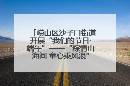 崂山区沙子口街道开展“我们的节日·端午”——“粽情山海间 童心乘风浪”文明实践活动
