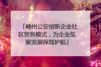 嵊州公安创新企业社区警务模式，为企业集聚发展保驾护航