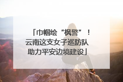巾帼绘“枫警”！云南这支女子巡防队助力平安边境建设