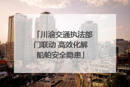 川渝交通执法部门联动 高效化解船舶安全隐患