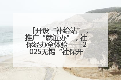 开设“补给站”，推广“就近办”，社保经办全体验——2025无锡“社保开放月”活动开启
