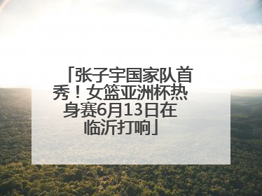 张子宇国家队首秀！女篮亚洲杯热身赛6月13日在临沂打响