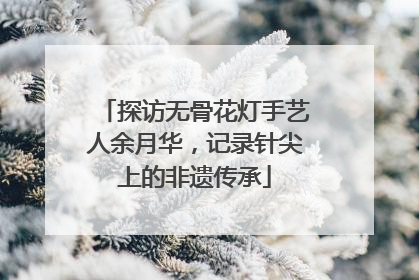 探访无骨花灯手艺人余月华，记录针尖上的非遗传承
