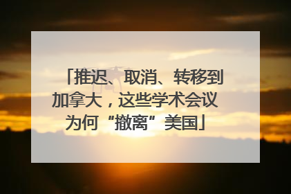 推迟、取消、转移到加拿大，这些学术会议为何“撤离”美国