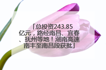 总投资243.85亿元，路经南昌、宜春、抚州等地！潮南高速南丰至南昌段获批