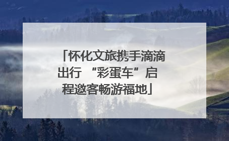 怀化文旅携手滴滴出行 “彩蛋车”启程邀客畅游福地
