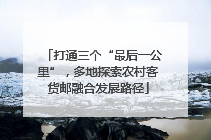 打通三个“最后一公里”，多地探索农村客货邮融合发展路径