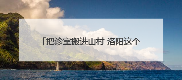 把诊室搬进山村 洛阳这个村在家门口享“三甲诊疗”