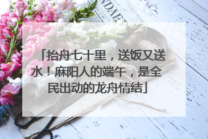 抬舟七十里，送饭又送水！麻阳人的端午，是全民出动的龙舟情结