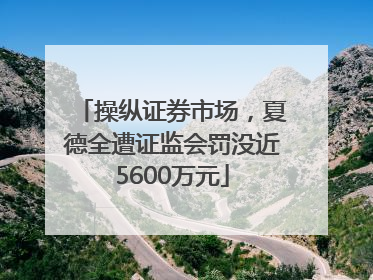操纵证券市场，夏德全遭证监会罚没近5600万元