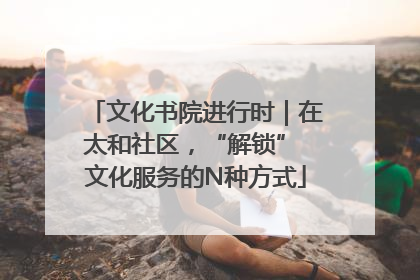 文化书院进行时｜在太和社区，“解锁” 文化服务的N种方式