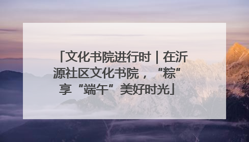 文化书院进行时｜在沂源社区文化书院，“粽”享“端午”美好时光