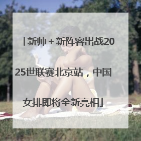 新帅＋新阵容出战2025世联赛北京站，中国女排即将全新亮相