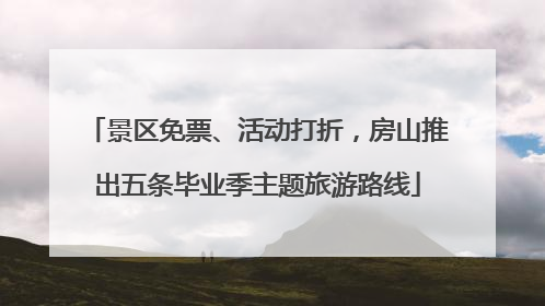 景区免票、活动打折，房山推出五条毕业季主题旅游路线