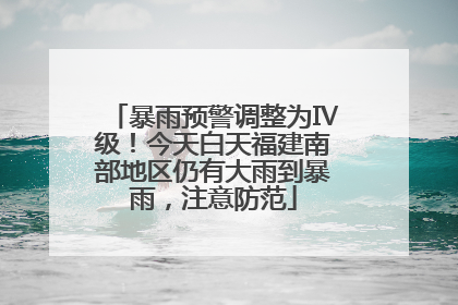 暴雨预警调整为Ⅳ级！今天白天福建南部地区仍有大雨到暴雨，注意防范
