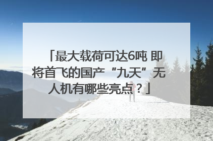 最大载荷可达6吨 即将首飞的国产“九天”无人机有哪些亮点？