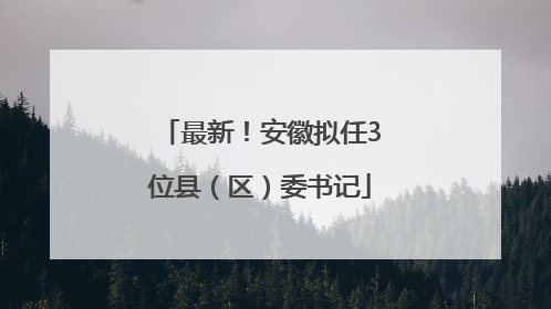最新！安徽拟任3位县（区）委书记