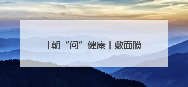 朝“问”健康丨敷面膜真的可以给皮肤补水吗？专家：有用但不多
