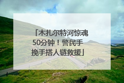 木扎尔特河惊魂50分钟！警民手挽手搭人链救援