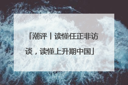 潮评丨读懂任正非访谈，读懂上升期中国