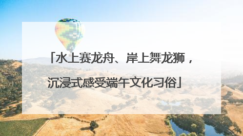 水上赛龙舟、岸上舞龙狮，沉浸式感受端午文化习俗