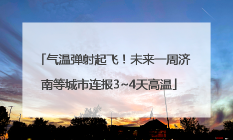 气温弹射起飞！未来一周济南等城市连报3~4天高温