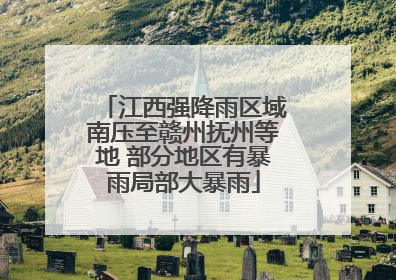 江西强降雨区域南压至赣州抚州等地 部分地区有暴雨局部大暴雨