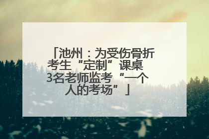 池州：为受伤骨折考生“定制”课桌 3名老师监考“一个人的考场”