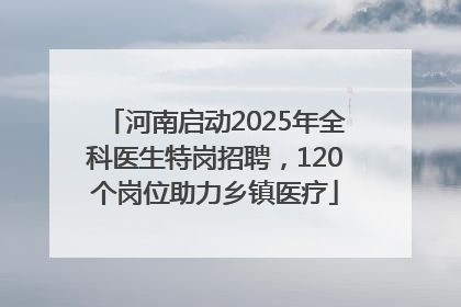 河南启动2025年全科医生特岗招聘，120个岗位助力乡镇医疗